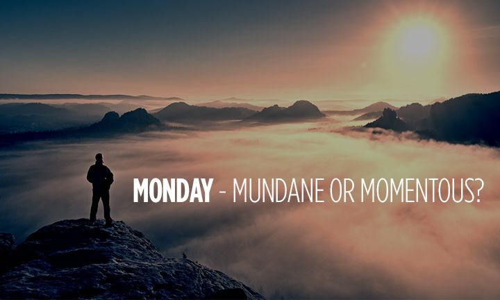 MONDAY – MUNDANE OR MOMENTOUS?